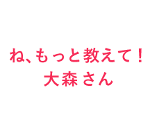 ね、もっと教えて！大森さん